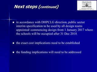 Next steps (continued)
 in accordance with DHPCLG direction, public sector
interim specification to be used by all design teams
appointed/ commencing design from 1 January 2017 where
the schools will be occupied after 31 Dec 2018
 the exact cost implications need to be established
 the funding implications will need to be addressed
 