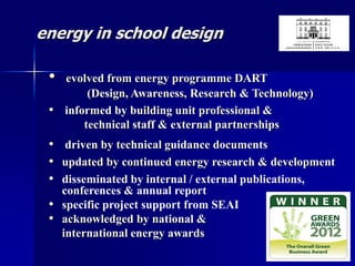 energy in school design
• evolved from energy programme DART
(Design, Awareness, Research & Technology)
• informed by building unit professional &
technical staff & external partnerships
• driven by technical guidance documents
• updated by continued energy research & development
• disseminated by internal / external publications,
conferences & annual report
• specific project support from SEAI
• acknowledged by national &
international energy awards
 
