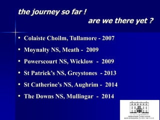 the journey so far !
are we there yet ?
• Colaiste Choilm, Tullamore - 2007
• Moynalty NS, Meath - 2009
• Powerscourt NS, Wicklow - 2009
• St Patrick’s NS, Greystones - 2013
• St Catherine’s NS, Aughrim - 2014
• The Downs NS, Mullingar - 2014
 