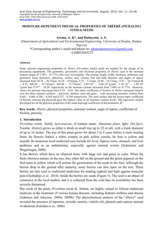 Arid Zone Journal of Engineering, Technology and Environment. August, 2015; Vol. 11: 24-36
Copyright© Faculty of Engineering, University of Maiduguri, Nigeria.
Print ISSN: 1596-2490, Electronic ISSN: 2545-5818
www.azojete.com.ng
MOISTURE-DEPENDENT PHYSICAL PROPERTIES OF ÀBÈÈRÈ (PICRALIMA
NITIDA) SEEDS
Aremu, A. K*. and Duduyemi, A. S.
(Department of Agricultural and Environmental Engineering, University of Ibadan, Ibadan,
Nigeria)
*Corresponding author’s email and phone no: ademolaomooroye@gmail.com,
+2348023843272
Abstract
Some relevant engineering properties of Àbèèrè (Picralima nitida) seeds are needed for the design of its
processing equipments. The geometric, gravimetric and frictional properties of Àbèèrè seed in the moisture
content ranges of 7.98% - 47.77% (wb) were investigated. The average length, width, thickness, arithmetic and
geometric mean diameters, sphericity, surface area, volume, true and bulk densities and angles of repose
increased from 28.76 – 30.75mm, 16.18 – 19.62mm, 5.75 – 7.15mm, 16.90 – 19.17mm, 13.81 – 16.11mm,0.48
– 0.53, 600.94 – 817.83mm2
, 443.00 – 717.92mm3
, 2.49×10-3
– 2.60×10-3
g/mm3
, 1.14×10-3
– 1.50×10-
3
g/mm3
and 27.97o
– 30.26o
respectively as the moisture content increased from 7.98% to 47.77%. However,
values for porosity decreased from 0.54 – 0.42. The static coefficient of friction of Àbèèrè increased linearly
over the three material surfaces – plywood, stainless steel and glass – with increasing moisture content from
0.445 – 0.468, 0.286 – 0.384 and 0.357 – 0.389 respectively. The steel surface had the lowest static coefficient
of friction whereas the plywood gave the highest value at all moisture content levels. The regression models
developed for all the physical properties of the seeds had high coefficient of determination, R2
.
Key words: Àbèèrè, physical properties, moisture content, angle of repose, coefficient of
friction, porosity.
1. Introduction
Picralima nitida, family Apocynaceae, (Common name: Akuamma plant; Igbo: Osi-Igwe;
Yoruba: Àbèèrè) grows as either a shrub or small tree up to 22 m tall, with a trunk diameter
of up to 16 inches. The tree of this plant grows for about 3 to 4 years before it starts bearing
fruits. Its flowers feature a white, creamy or pale yellow corolla. Its fruit is yellow and
smooth. Its numerous local medicinal uses include for fever, leprosy sores, stomach, and liver
problems and as an anthelmintic, especially against internal worms (Schmelzer and
Wageningen, 2008).
It has Berries which have an ellipsoid form, with large size and green in color. When the
fruits (berries) mature on the tree, they often fall on the ground and the green pigment on the
fruit turns to yellow which will initiate the germination of the seeds in the fruit. Although the
berries drop to the ground after maturity, some berries can also ripen on the tree. These
berries are also used in traditional medicines for treating typhoid and fight against muscular
pain (Oyebadejo et al., 2014). Inside the berries are seeds (Figure 1). The seed is an object of
commerce in the local market, and it is collected from the wild thus its availability has been
severely threatened.
Dry seeds of the plant, Picralima nitida K. Schum, are highly valued in African traditional
medicine in the treatment of various human diseases, including diabetes mellitus and obesity
(Adeneye and Adeyemi, 2009a; 2009b). The phytochemical analysis of the “Àbèèrè” seed
revealed the presence of saponins, steroids, tannins, volatile oils, phenols and copious amount
of alkaloids (Falodun et al., 2006).
 