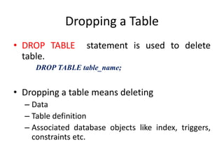 Dropping a Table
• DROP TABLE statement is used to delete
table.
DROP TABLE table_name;
• Dropping a table means deleting
– Data
– Table definition
– Associated database objects like index, triggers,
constraints etc.
 