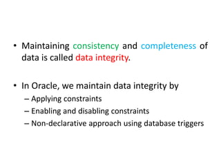 • Maintaining consistency and completeness of
data is called data integrity.
• In Oracle, we maintain data integrity by
– Applying constraints
– Enabling and disabling constraints
– Non-declarative approach using database triggers
 