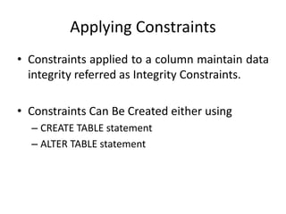 Applying Constraints
• Constraints applied to a column maintain data
integrity referred as Integrity Constraints.
• Constraints Can Be Created either using
– CREATE TABLE statement
– ALTER TABLE statement
 