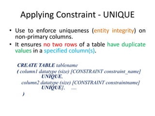 Applying Constraint - UNIQUE
• Use to enforce uniqueness (entity integrity) on
non-primary columns.
• It ensures no two rows of a table have duplicate
values in a specified column(s).
CREATE TABLE tablename
( column1 datatype (size) [CONSTRAINT constraint_name]
UNIQUE,
column2 datatype (size) [CONSTRAINT constraintname]
UNIQUE], ....
)
 
