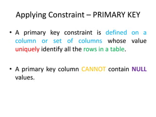 Applying Constraint – PRIMARY KEY
• A primary key constraint is defined on a
column or set of columns whose value
uniquely identify all the rows in a table.
• A primary key column CANNOT contain NULL
values.
 