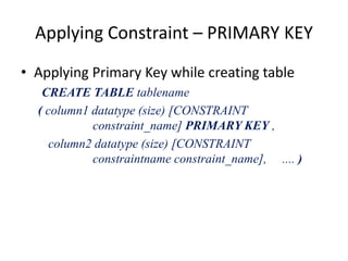 Applying Constraint – PRIMARY KEY
• Applying Primary Key while creating table
CREATE TABLE tablename
( column1 datatype (size) [CONSTRAINT
constraint_name] PRIMARY KEY ,
column2 datatype (size) [CONSTRAINT
constraintname constraint_name], .... )
 
