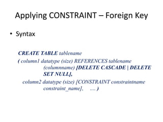 Applying CONSTRAINT – Foreign Key
• Syntax
CREATE TABLE tablename
( column1 datatype (size) REFERENCES tablename
(columnname) [DELETE CASCADE | DELETE
SET NULL],
column2 datatype (size) [CONSTRAINT constraintname
constraint_name], .... )
 