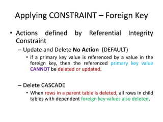 Applying CONSTRAINT – Foreign Key
• Actions defined by Referential Integrity
Constraint
– Update and Delete No Action (DEFAULT)
• if a primary key value is referenced by a value in the
foreign key, then the referenced primary key value
CANNOT be deleted or updated.
– Delete CASCADE
• When rows in a parent table is deleted, all rows in child
tables with dependent foreign key values also deleted.
 