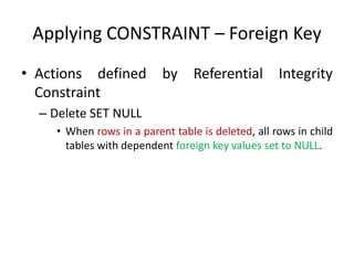 Applying CONSTRAINT – Foreign Key
• Actions defined by Referential Integrity
Constraint
– Delete SET NULL
• When rows in a parent table is deleted, all rows in child
tables with dependent foreign key values set to NULL.
 