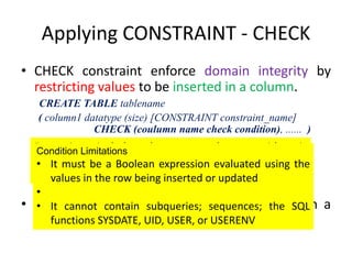 Applying CONSTRAINT - CHECK
• CHECK constraint enforce domain integrity by
restricting values to be inserted in a column.
CREATE TABLE tablename
( column1 datatype (size) [CONSTRAINT constraint_name]
CHECK (coulumn name check condition), ...... )
• Multiple CHECK constraint can be defined on a
single column.
Expression include elements such as arithmetic
operators, relational operators, keyword such as IN, LIKE
and BETWEEN.
Condition Limitations
• It must be a Boolean expression evaluated using the
values in the row being inserted or updated
•
• It cannot contain subqueries; sequences; the SQL
functions SYSDATE, UID, USER, or USERENV
 