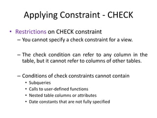Applying Constraint - CHECK
• Restrictions on CHECK constraint
– You cannot specify a check constraint for a view.
– The check condition can refer to any column in the
table, but it cannot refer to columns of other tables.
– Conditions of check constraints cannot contain
• Subqueries
• Calls to user-defined functions
• Nested table columns or attributes
• Date constants that are not fully specified
 