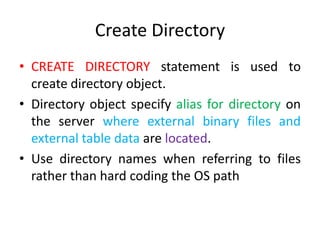 Create Directory
• CREATE DIRECTORY statement is used to
create directory object.
• Directory object specify alias for directory on
the server where external binary files and
external table data are located.
• Use directory names when referring to files
rather than hard coding the OS path
 