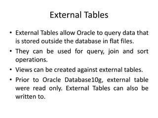 External Tables
• External Tables allow Oracle to query data that
is stored outside the database in flat files.
• They can be used for query, join and sort
operations.
• Views can be created against external tables.
• Prior to Oracle Database10g, external table
were read only. External Tables can also be
written to.
 