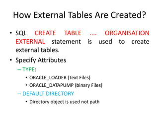 How External Tables Are Created?
• SQL CREATE TABLE .... ORGANISATION
EXTERNAL statement is used to create
external tables.
• Specify Attributes
– TYPE:
• ORACLE_LOADER (Text Files)
• ORACLE_DATAPUMP (binary Files)
– DEFAULT DIRECTORY
• Directory object is used not path
 
