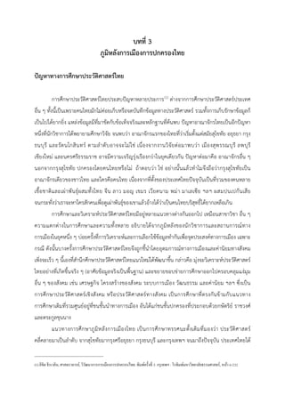 บทที่ 3
ภูมิหลังการเมืองการปกครองไทย
ปญหาทางการศึกษาประวัติศาสตรไทย
การศึกษาประวัติศาสตรไทยประสบปญหาหลายประการ0
(1) ตางจากการศึกษาประวัติศาสตรประเทศ
อื่น ๆ ทั้งนี้เปนเพราะคนไทยมักไมคอยเก็บหรือจดบันทึกขอมูลทางประวัติศาสตร รวมทั้งการเก็บรักษาขอมูลก็
เปนไปไดยากยิ่ง แหลงขอมูลมีที่มาขัดกับขอเท็จจริงและหลักฐานที่คนพบ ปญหาอาณาจักรไทยเปนอีกปญหา
หนึ่งที่นักวิชาการไดพยายามศึกษาวิจัย จนพบวา อาณาจักรแรกของไทยที่วาเริ่มตั้งแตสมัยสุโขทัย อยุธยา กรุง
ธนบุรี และรัตนโกสินทร ตามลําดับอาจจะไมใช เนื่องจากงานวิจัยตอมาพบวา เมืองสุพรรณบุรี ลพบุรี
เชียงใหม และนครศรีธรรมราช อาจมีความเจริญรุงเรืองกวาในยุคเดียวกัน ปญหาตอมาคือ อาณาจักรอื่น ๆ
นอกจากกรุงสุโขทัย ปกครองโดยคนไทยหรือไม ถาตอบวา ใช อยางนั้นแลวทําไมจึงถือวากรุงสุโขทัยเปน
อาณาจักรเดียวของชาวไทย และใครคือคนไทย เนื่องจากที่ตั้งของประเทศไทยปจจุบันเปนที่รวมของคนหลาย
เชื้อชาติและเผาพันธุผสมทั้งไทย จีน ลาว มอญ เขมร เวียดนาม พมา มาเลเซีย ฯลฯ ผสมปนเปกันเสีย
จนกระทั่งวาเราจะหาใครสักคนเพื่อดูเผาพันธุของเขาแลวอางไดวาเปนคนไทยบริสุทธิ์ไดยากเหลือเกิน
การศึกษาและวิเคราะหประวัติศาสตรไทยมีอยูหลายแนวทางตางกันออกไป เหมือนสาขาวิชา อื่น ๆ
ความแตกตางในการศึกษาและความทั้งหลาย อธิบายไดจากภูมิหลังของนักวิชาการและสถานการณทาง
การเมืองในยุคหนึ่ง ๆ บอยครั้งที่การวิเคราะหและการเลือกใชขอมูลทํากันเพื่อจุดประสงคทางการเมือง เฉพาะ
กรณี ดังนั้นบางครั้งการศึกษาประวัติศาสตรไทยจึงถูกชี้นําโดยอุดมการณทางการเมืองและคานิยมทางสังคม
เพิ่งจะเร็ว ๆ นี้เองที่สํานึกศึกษาประวัติศาสตรไทยแนวใหมไดพัฒนาขึ้น กลาวคือ มุงจะวิเคราะหประวัติศาสตร
ไทยอยางที่เกิดขึ้นจริง ๆ (อาศัยขอมูลจริงเปนพื้นฐาน) และขยายขอบขายการศึกษาออกไปครอบคลุมแงมุม
อื่น ๆ ของสังคม เชน เศรษฐกิจ โครงสรางของสังคม ระบบการเมือง วัฒนธรรม และคานิยม ฯลฯ ซึ่งเปน
การศึกษาประวัติศาสตรเชิงสังคม หรือประวัติศาสตรทางสังคม เปนการศึกษาที่ตรงกันขามกับแนวทาง
การศึกษาเดิมที่รวมศูนยอยูที่ชนชั้นนําทางการเมือง อันไดแกชนชั้นปกครองที่ประกอบดวยกษัตริย ราชวงศ
และตระกูลขุนนาง
แนวทางการศึกษาภูมิหลังการเมืองไทย เปนการศึกษาทรรศนะดั้งเดิมที่มองวา ประวัติศาสตร
คลี่คลายมาเปนลําดับ จากสุโขทัยมากรุงศรีอยุธยา กรุงธนบุรี และกรุงเทพฯ จนมาถึงปจจุบัน ประเทศไทยได
(1)ลิขิต ธีรเวคิน, ศาสตราจารย์, วิวัฒนาการการเมืองการปกครองไทย. พิมพ์ครั้งที่ 5. กรุเทพฯ : โรพิมพ์มหาวิทยาลัยธรรมศาสตร์, หน้า 6-232
 