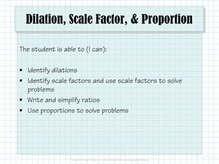Dilation, Scale Factor, & Proportion
The student is able to (I can):
• Identify dilations
• Identify scale factors and use scale factors to solve
problems
• Write and simplify ratios
• Use proportions to solve problems
 