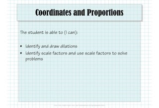 Coordinates and Proportions
The student is able to (I can):
• Identify and draw dilations
• Identify scale factors and use scale factors to solve
problems
 