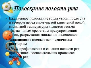 Полоскание полости рта
• Ежедневное полоскание горла утром после сна
и вечером перед сном чистой кипяченой водой
комнатной температуры является весьма
эффективным средством предупреждения
ангин, разрастания миндалин и аденоидов.
• Закаливание носоглотки чесночным
раствором
• Цель: профилактика и санация полости рта
при ангинах, воспалительных процессах
полости рта
 