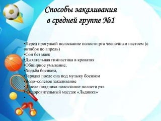 Способы закаливания
в средней группе №1
•Перед прогулкой полоскание полости рта чесночным настоем (с
октября по апрель)
•Сон без маек
•Дыхательная гимнастика в кроватях
•Обширное умывание,
•Ходьба босиком,
•Зарядка после сна под музыку босиком
•Водо–солевое закаливание
• После полдника полоскание полости рта
• Оздоровительный массаж «Льдинка»
•
 