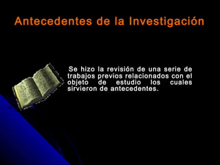 Antecedentes de la Investigación
Se hizo la revisión de una serie de
trabajos previos relacionados con el
objeto de estudio los cuales
sirvieron de antecedentes.
 