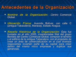 Antecedentes de la OrganizaciónAntecedentes de la Organización
 Nombre de la Organización:Nombre de la Organización: CentroCentro ComercialComercial
Global.Global.
 Ubicación Física:Ubicación Física: Avenida Bolívar, con calle CAvenida Bolívar, con calle C
(antigua Tabacalera), Maracay, Estado Aragua.(antigua Tabacalera), Maracay, Estado Aragua.
 Reseña Histórica de la Organización:Reseña Histórica de la Organización: Ésta fueÉsta fue
fundada en el año 2005, inversionistas filial del grupofundada en el año 2005, inversionistas filial del grupo
Bandes del Centro Comercial Global, compran el terrenoBandes del Centro Comercial Global, compran el terreno
y el edificio de la antigua Tabacalera, con el propósito dey el edificio de la antigua Tabacalera, con el propósito de
crear un área de comercialización en el cual diversoscrear un área de comercialización en el cual diversos
negociantes invierten parte de su capital para crearnegociantes invierten parte de su capital para crear
dentro del mismo micro empresas y duplicar susdentro del mismo micro empresas y duplicar sus
ganancias.ganancias.
 