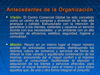  Visión: El Centro Comercial Global ha sido concebidoEl Centro Comercial Global ha sido concebido
como un centro de compras y diversión de la más altacomo un centro de compras y diversión de la más alta
jerarquía y calidad. Estructurado con la intención dejerarquía y calidad. Estructurado con la intención de
garantizar a los clientes, visitantes y usuarios un serviciogarantizar a los clientes, visitantes y usuarios un servicio
acorde con sus necesidades y un ambiente con un altoacorde con sus necesidades y un ambiente con un alto
contenido de eficiencia, estética, seguridad, higiene ycontenido de eficiencia, estética, seguridad, higiene y
comodidad.comodidad.
 Misión: Reunir en un mismo lugar el mayor númeroReunir en un mismo lugar el mayor número
posible de actividades comerciales, distribuyendo losposible de actividades comerciales, distribuyendo los
distintos rubros de comercio y servicios de forma dedistintos rubros de comercio y servicios de forma de
ofrecer la más variada y equilibrada combinación de losofrecer la más variada y equilibrada combinación de los
mismos, procurando dar el mayor confort y el máximomismos, procurando dar el mayor confort y el máximo
estimulo al consumidor, facilitándole la elección yestimulo al consumidor, facilitándole la elección y
adquisición de los bienes y servicios ofrecidos, paraadquisición de los bienes y servicios ofrecidos, para
obtener el mayor beneficio para el mismo y para todosobtener el mayor beneficio para el mismo y para todos
aquellos que, de una u otra forma integran el conjunto.aquellos que, de una u otra forma integran el conjunto.
Antecedentes de la OrganizaciónAntecedentes de la Organización
 