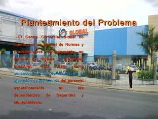 Planteamiento del ProblemaPlanteamiento del Problema
El Centro Comercial Global noEl Centro Comercial Global no
cuenta con un Manual de Normas ycuenta con un Manual de Normas y
Procedimientos concretamente enProcedimientos concretamente en
materia de Higiene y Seguridadmateria de Higiene y Seguridad
Industrial, esto trae comoIndustrial, esto trae como
consecuencia una deficiencia en laconsecuencia una deficiencia en la
ejecución de las laboresejecución de las labores del personaldel personal
específicamente en lasespecíficamente en las
dependencias de Seguridad ydependencias de Seguridad y
Mantenimiento.Mantenimiento.
 