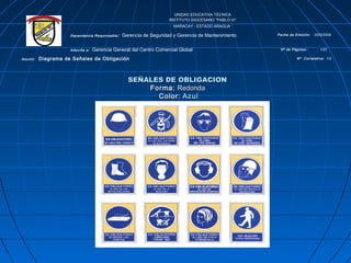 UNIDAD EDUCATIVA TÉCNICA
INSTITUTO DIOCESANO “PABLO VI”
MARACAY - ESTADO ARAGUA
Dependencia Responsable: Gerencia de Seguridad y Gerencia de Mantenimiento Fecha de Emisión: 23/03/2009
Adscrita a: Gerencia General del Centro Comercial Global Nº de Páginas: 1/23
Asunto: Diagrama de Señales de Obligación Nº Correlativa: 1/2
SEÑALES DE OBLIGACIONSEÑALES DE OBLIGACION
Forma:Forma: RedondaRedonda
Color:Color: AzulAzul
 