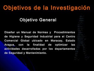Objetivo GeneralObjetivo General
Diseñar un Manual de Normas y ProcedimientosDiseñar un Manual de Normas y Procedimientos
de Higiene y Seguridad Industrial para el Centrode Higiene y Seguridad Industrial para el Centro
Comercial Global ubicado en Maracay, EstadoComercial Global ubicado en Maracay, Estado
Aragua, con la finalidad de optimizar lasAragua, con la finalidad de optimizar las
actividades desarrolladas por los departamentosactividades desarrolladas por los departamentos
de Seguridad y Mantenimiento.de Seguridad y Mantenimiento.
Objetivos de la InvestigaciónObjetivos de la Investigación
 