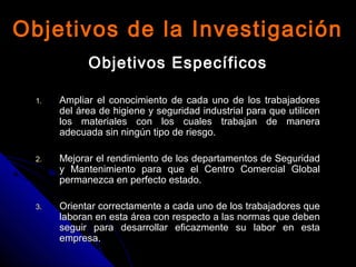 Objetivos de la InvestigaciónObjetivos de la Investigación
Objetivos EspecíficosObjetivos Específicos
1.1. Ampliar el conocimiento de cada uno de los trabajadoresAmpliar el conocimiento de cada uno de los trabajadores
del área de higiene y seguridad industrial para que utilicendel área de higiene y seguridad industrial para que utilicen
los materiales con los cuales trabajan de maneralos materiales con los cuales trabajan de manera
adecuada sin ningún tipo de riesgo.adecuada sin ningún tipo de riesgo.
2.2. Mejorar el rendimiento de los departamentos de SeguridadMejorar el rendimiento de los departamentos de Seguridad
y Mantenimiento para que el Centro Comercial Globaly Mantenimiento para que el Centro Comercial Global
permanezca en perfecto estado.permanezca en perfecto estado.
3.3. Orientar correctamente a cada uno de los trabajadores queOrientar correctamente a cada uno de los trabajadores que
laboran en esta área con respecto a las normas que debenlaboran en esta área con respecto a las normas que deben
seguir para desarrollar eficazmente su labor en estaseguir para desarrollar eficazmente su labor en esta
empresa.empresa.
 