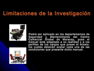 Limitaciones de la InvestigaciónLimitaciones de la Investigación
Podrá ser aplicado en los departamentos dePodrá ser aplicado en los departamentos de
Seguridad y Mantenimiento del CentroSeguridad y Mantenimiento del Centro
Comercial Global de Maracay, pues elComercial Global de Maracay, pues el
manual está adaptado a su realidad y a losmanual está adaptado a su realidad y a los
perfiles de los cargos que posee el mismo.perfiles de los cargos que posee el mismo.
los cuales deberán acatar cada una de laslos cuales deberán acatar cada una de las
condiciones que presente dicho manual.condiciones que presente dicho manual.
 