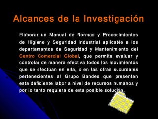 Alcances de la InvestigaciónAlcances de la Investigación
EElaborar un Manual de Normas y Procedimientoslaborar un Manual de Normas y Procedimientos
de Higiene y Seguridad Industrial aplicable a losde Higiene y Seguridad Industrial aplicable a los
departamentos de Seguridad y Mantenimiento deldepartamentos de Seguridad y Mantenimiento del
Centro Comercial GlobalCentro Comercial Global , que permita evaluar y, que permita evaluar y
controlar de manera efectiva todos los movimientoscontrolar de manera efectiva todos los movimientos
que se efectúan en ella,que se efectúan en ella, oo en las otras sucursalesen las otras sucursales
pertenecientes al Grupo Bandes que presentenpertenecientes al Grupo Bandes que presenten
esta deficiente labor a nivel de recursos humanos yesta deficiente labor a nivel de recursos humanos y
por lo tanto requiera de esta posible solución.por lo tanto requiera de esta posible solución.
 