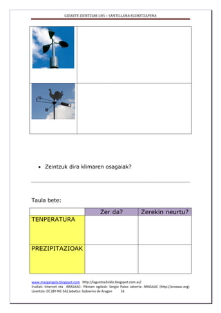 GIZARTE ZIENTZIAK LH5 – SANTILLANA EGOKITZAPENA
www.margarigela.blogspot.com http://laguntza3ziklo.blogspot.com.es/
Irudiak: Internet eta ARASAAC: Piktoen egileak: Sergio Palao Jatorria: ARASAAC (http://arasaac.org)
Lizentzia: CC (BY-NC-SA) Jabetza: Gobierno de Aragon 16
 Zeintzuk dira klimaren osagaiak?
Taula bete:
Zer da? Zerekin neurtu?
TENPERATURA
PREZIPITAZIOAK
 