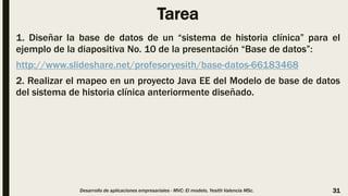 Tarea
1. Diseñar la base de datos de un “sistema de historia clínica” para el
ejemplo de la diapositiva No. 10 de la presentación “Base de datos”:
http://www.slideshare.net/profesoryesith/base-datos-66183468
2. Realizar el mapeo en un proyecto Java EE del Modelo de base de datos
del sistema de historia clínica anteriormente diseñado.
Desarrollo de aplicaciones empresariales - MVC: El modelo, Yesith Valencia MSc. 31
 