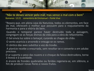 “Não te deixes vencer pelo mal, mas vence o mal com o bem”
Romanos 12:21 comentário de Emmanuel – Fonte Viva:
“Repara que, em plena casa da Natureza, todos os elementos, em face
do mal, oferecem o melhor que possuem para o reajustamento da
harmonia e para a vitória do bem.
Quando o temporal parece haver destruído toda a paisagem,
congregam-se as forças divinas da vida para a obra do refazimento.
O Sol envia luz sobre o lamaçal, curando as chagas do chão.
O vento acaricia o arvoredo e enxuga-se os ramos.
O cântico das aves substitui a voz do trovão.
A planície recebe a enxurrada, sem revoltar-se e converte-a em adubo
precioso.
O ar suporta o peso das nuvens e o choque da faísca destruidora, torna
à leveza e à suavidade.
A árvore de frondes quebradas ou feridas regenera-se, em silêncio, a
fim de produzir novas flores e novos frutos.
 