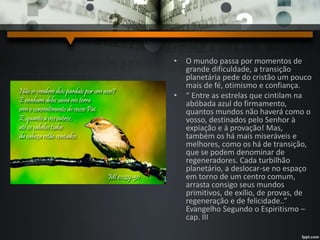 • O mundo passa por momentos de
grande dificuldade, a transição
planetária pede do cristão um pouco
mais de fé, otimismo e confiança.
• “ Entre as estrelas que cintilam na
abóbada azul do firmamento,
quantos mundos não haverá como o
vosso, destinados pelo Senhor à
expiação e à provação! Mas,
também os há mais miseráveis e
melhores, como os há de transição,
que se podem denominar de
regeneradores. Cada turbilhão
planetário, a deslocar-se no espaço
em torno de um centro comum,
arrasta consigo seus mundos
primitivos, de exílio, de provas, de
regeneração e de felicidade..”
Evangelho Segundo o Espiritismo –
cap. III
 