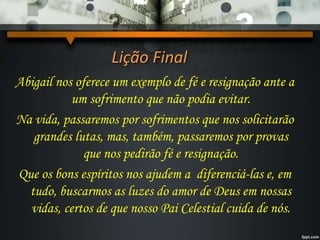 Lição Final
Abigail nos oferece um exemplo de fé e resignação ante a
um sofrimento que não podia evitar.
Na vida, passaremos por sofrimentos que nos solicitarão
grandes lutas, mas, também, passaremos por provas
que nos pedirão fé e resignação.
Que os bons espíritos nos ajudem a diferenciá-las e, em
tudo, buscarmos as luzes do amor de Deus em nossas
vidas, certos de que nosso Pai Celestial cuida de nós.
 