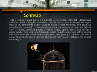 • Toda a família estava presa e a punição seria severa. Jochedeb descansava
solitário, Jeziel e Abigail, buscavam consolar-se em sua fé. Abigail entrega a
Deus o seu sofrimento e diz: “Quando nossa vizinha enviuvou, quis auxiliá-la
com dinheiro, mas não o possuia; sempre que me surge uma oportunidade de
abrir as mãos, tenho-as pobres e vazias. Então, agora, penso que foi útil a
nossa prisão. Não será uma felicidade, neste mundo, podermos sofrer alguma
coisa por amor de Deus? Quem nada tem, inda possui o coração para dar. E
estou convicta de que o Céu nos abençoará pela nossa resolução em servi-lo
com alegria.
Contexto
 