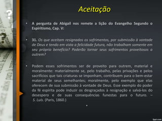 Aceitação
• A pergunta de Abigail nos remete a lição do Evangelho Segundo o
Espiritismo, Cap. V:
• 31. Os que aceitam resignados os sofrimentos, por submissão à vontade
de Deus e tendo em vista a felicidade futura, não trabalham somente em
seu próprio benefício? Poderão tornar seus sofrimentos proveitosos a
outrem?
• Podem esses sofrimentos ser de proveito para outrem, material e
moralmente: materialmente se, pelo trabalho, pelas privações e pelos
sacrifícios que tais criaturas se imponham, contribuem para o bem-estar
material de seus semelhantes; moralmente, pelo exemplo que elas
oferecem de sua submissão à vontade de Deus. Esse exemplo do poder
da fé espírita pode induzir os desgraçados à resignação e salvá-los do
desespero e de suas consequências funestas para o futuro. –
S. Luís. (Paris, 1860.)
•
 