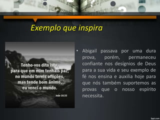 Exemplo que inspira
• Abigail passava por uma dura
prova, porém, permaneceu
confiante nos desígnios de Deus
para a sua vida e seu exemplo de
fé nos ensina e auxilia hoje para
que nós também suportemos as
provas que o nosso espírito
necessita.
 