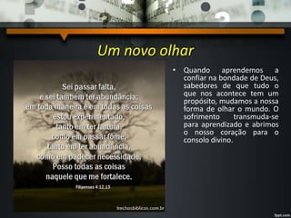 Um novo olhar
• Quando aprendemos a
confiar na bondade de Deus,
sabedores de que tudo o
que nos acontece tem um
propósito, mudamos a nossa
forma de olhar o mundo. O
sofrimento transmuda-se
para aprendizado e abrimos
o nosso coração para o
consolo divino.
 