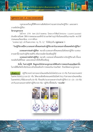 เอกสารประกอบการจัดกิจกรรมการเรียนรู้แบบวัฏจักรการสืบเสาะหาความรู้ 7 ขั้น
เรื่อง การเปลี่ยนแปลงพลังงานและการเกิดปฏิกิริยาเคมี
กฎทรงมวล (Law of mass conservation)
กฎทรงมวลเป็นกฎที่ใช้ศึกษาความสัมพันธ์ระหว่างมวลสารก่อนเกิดปฏิกิริยา และมวลสาร
ภายหลังเกิดปฏิกิริยา
นิยามกฎทรงมวล
ในปี ค.ศ. 1774 (พ.ศ. 2317) อองตวน - โลรอง ลาวัวซิเยร์ (Antoine - Lourent Lavoisier)
นักเคมีชาวฝรั่งเศส ได้ทาการทดลองเผาเมอร์คิวรี (II) ออกไซด์ (HgO) ซึ่งเป็นของแข็งในภาชนะปิด พบว่าได้
ปรอทและแก๊สออกซิเจน จากการศึกษา
“มวลของ HgO เท่ากับผลบวกของ Hg กับ O2” จึงได้สรุปเป็น กฎทรงมวล ว่า
“ในปฏิกิริยาเคมีใดๆ มวลของสารทั้งหมดก่อนทาปฏิกิริยาเท่ากับมวลของสารทั้งหมดหลังทาปฏิกิริยา”
มวลของสารก่อนทาปฏิกิริยา หมายถึง มวลของสารทั้งหมดตอนเริ่มต้นของปฏิกิริยา มวลของ
สารเหล่านี้อาจจะทาปฏิกิริยาพอดีกัน หรืออาจจะมีสารใดเหลืออยู่ก็ได้
มวลของสารหลังทาปฏิกิริยา หมายถึง มวลของสารทั้งหมดหลังจากเกิดปฏิกิริยาแล้ว ทั้งมวล
ของผลิตภัณฑ์ทั้งหมด และมวลของสารตั้งต้นที่ยังเหลืออยู่
ดังนั้น ในทางปฏิบัติ ข้อมูลจะเป็นไปตามกฎทรงมวลได้ต้องทาการทดลองในระบบปิดเท่านั้น
ในกรณีที่มีแก๊สเกี่ยวข้องในระบบด้วยนั้นจะต้องทาการทดลองในภาชนะปิดฝา จึงจะได้ผลตามกฎทรงมวล
ตัวอย่าง 1 ปฏิกิริยาระหว่างสารละลายโพแทสเซียมไอโอไดด์(KI) มวล 10 กรัม กับสารละลายเลด(II)
ไนเตรต (Pb(NO3)2) มวล 20 กรัม ได้ตะกอนสีเหลืองของเลด(II)ไอโอไดด์ (PbI2) กับสารละลายโพแทสเซียม
ไนเตรต(KNO3) ซึ่งมีมวลรวมกัน 30 กรัม ซึ่งจะเห็นว่ามวลรวมของสารก่อนทาปฏิกิริยา( 10 + 20 = 30 กรัม)
เท่ากับมวลรวมของสารหลังทาปฏิกิริยา(30 กรัม) ปฏิกิริยานี้จึงจัดเป็น “ระบบปิด”
https://socratic.org/questions/considering-the-following-precipitation-reaction-pb-no3-2-aq-2ki-aq-pbi2-s-2kno3
7
 