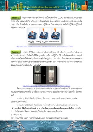 เอกสารประกอบการจัดกิจกรรมการเรียนรู้แบบวัฏจักรการสืบเสาะหาความรู้ 7 ขั้น
เรื่อง การเปลี่ยนแปลงพลังงานและการเกิดปฏิกิริยาเคมี
ตัวอย่าง 2 ปฏิกิริยาระหว่างผงฟู(NaHCO3) กับน้าส้มสายชู(CH3COOH) มีมวลรวมก่อนทาปฏิกิริยา
3.861 กรัม หลังทาปฏิกิริยาเกิดเกลือโซเดียมอะซิเตต น้าและแก๊สคาร์บอนไดออกไซด์ มีมวลรวมกัน
3.861 กรัม ซึ่งจะเห็นว่ามวลรวมของสารก่อนทาปฏิกิริยาเท่ากับมวลรวมของสารหลังทาปฏิกิริยาปฏิกิริยานี้
จึงจัดเป็น “ระบบปิด”
ตัวอย่าง 3 การเกิดปฏิกิริยาระหว่างกรดไฮโดรคลอริก มวล 10 กรัม กับโพแทสเซียมไฮโดรเจน
คาร์บอเนต มวล 1 กรัมโดยไม่ได้ปิดจุกคอร์ก หลังเกิดปฏิกิริยาได้ เกลือโพแทสเซียมคลอไรด์
แก๊สคาร์บอนไดออกไซด์และน้า มีมวลรวมหลังเกิดปฏิกิริยา 10.5 กรัม ซึ่งจะเห็นว่ามวลรวมของสาร
ก่อนทาปฏิกิริยาไม่เท่ากับมวลรวมของสารหลังทาปฏิกิริยา แสดงว่ามีการถ่ายเทมวลสาร(แก๊ส)ให้กับ
สิ่งแวดล้อม ปฏิกิริยานี้จึงจัดเป็น “ระบบเปิด”
http://www.harpercollege.edu/tm-ps/chm/100/dgodambe/thedisk/chemrxn/jrxn.jpg
ทั้งระบบเปิด และระบบปิด อาจมีการถ่ายเทพลังงาน กับสิ่งแวดล้อมหรือไม่ก็ได้ การพิจารณาว่า
ระบบใดเป็นระบบเปิด-ปิดนั้น บางครั้งการพิจารณาภาชนะของระบบนั้นก็จะทาให้เข้าใจง่ายขึ้น ซึ่งมีหลัก
ดังนี้
ระบบใด ๆ ที่เกิดขึ้นโดยทั่วไปนั้นกระทาในภาชนะ 2 ประเภท คือ ภาชนะเปิดกับภาชนะปิด
(เปิดฝากับปิดฝาภาชนะ)
ระบบใดก็ตามที่ไม่มีแก๊ส เกี่ยวข้องเลย การปิด-เปิดภาชนะไม่มีผลต่อชนิดของระบบแต่อย่างใด
ถ้าระบบใดๆ ที่มีแก๊สเกี่ยวข้องอยู่ด้วย การปิด-เปิดภาชนะจะมีผลต่อชนิดของระบบนั้นด้วย กล่าวคือ
3.1 ถ้าเปิดภาชนะ (เปิดฝา) ระบบนั้นก็เป็นระบบเปิด เพราะมวลเปลี่ยนแปลง
(แก๊สหนีออกไป)
3.2 ถ้าปิดภาชนะ (ปิดฝา) ระบบนั้นก็เป็นระบบปิด เพราะมวลคงที่ (แก๊สหนีออกไม่ได้)
https://sites.google.com/site/benarabifq/1o-de-bachillerato/quimica/2---fundamentos-de-la-quimica
8
 