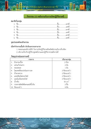 เอกสารประกอบการจัดกิจกรรมการเรียนรู้แบบวัฏจักรการสืบเสาะหาความรู้ 7 ขั้น
เรื่อง การเปลี่ยนแปลงพลังงานและการเกิดปฏิกิริยาเคมี
กิจกรรม 2.3 พลังงานกับการเกิดปฏิกิริยาเคมี
สมาชิกในกลุ่ม
1. ชื่อ..................................................................................................ชั้น.................เลขที่.....................
2. ชื่อ..................................................................................................ชั้น.................เลขที่.....................
3. ชื่อ..................................................................................................ชั้น.................เลขที่.....................
4. ชื่อ..................................................................................................ชั้น.................เลขที่.....................
5. ชื่อ..................................................................................................ชั้น.................เลขที่.....................
6. ชื่อ..................................................................................................ชั้น.................เลขที่.....................
จุดประสงค์ของกิจกรรม
เมื่อทากิจกรรมนี้แล้ว นักเรียนควรจะสามารถ
1. ทดลองและอธิบายได้ว่า ในการเกิดปฏิกิริยาเคมีจะมีพลังงานเข้ามาเกี่ยวข้อง
2. อธิบายเกี่ยวกับปฏิกิริยาดูดพลังงานและปฏิกิริยาคายพลังงานได้
วัสดุอุปกรณ์และสารเคมี
รายการ ปริมาณ/กลุ่ม
1. ถ้วยกระเบื้อง
2. แท่งแก้วคนสาร
3. หลอดหยด
4. โพแทสเซียมเปอร์แมงกาเนต
5. น้าตาลทราย
6. แคลเซียมไฮดรอกไซด์
7. แอมโมเนียมคลอไรด์
8. น้ากลั่น
9. กระดาษลิตมัสสีแดงและสีน้าเงิน
10. ช้อนเบอร์ 1
2 ถ้วย
2 อัน
1 อัน
2 ช้อนเบอร์ 1
2 ช้อนเบอร์ 1
2 ช้อนเบอร์ 1
2 ช้อนเบอร์ 1
50 cm3
2 ชิ้น
4 อัน
9
 