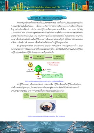 เอกสารประกอบการจัดกิจกรรมการเรียนรู้แบบวัฏจักรการสืบเสาะหาความรู้ 7 ขั้น
เรื่อง การเปลี่ยนแปลงพลังงานและการเกิดปฏิกิริยาเคมี
ใบความรู้ที่ 2.4 พลังงานกับการเกิดปฏิกิริยาเคมี
การเกิดปฏิกิริยาเคมีนั้นจะมีการเปลี่ยนแปลงพลังงานเสมอ รวมทั้งมีการเปลี่ยนแปลงอุณหภูมิด้วย
ซึ่งอุณหภูมิอาจเพิ่มขึ้นหรือลดลง เนื่องมาจากเกิดจากการถ่ายเทพลังงานจากระดับพลังงานที่สูงกว่า
ไปสู่ ระดับพลังงานที่ต่ากว่า ดังนั้นการเกิดปฏิกิริยาเคมีต่างๆ จะประกอบไปด้วย กระบวนการที่สาคัญ
2 กระบวนการ ได้แก่ กระบวนการดูดพลังงานเพื่อสลายพันธะของสารตั้งต้น และกระบวนการคายพลังงาน
เพื่อสร้างพันธะของสารผลิตภัณฑ์ ถ้าพลังงานที่ดูดเข้าไปเพื่อสลายพันธะของสารตั้งต้นน้อยกว่า พลังงานที่คาย
ออกมาเพื่อสร้างพันธะใหม่ ก็จะเป็นปฏิกิริยาคายความร้อน แต่ถ้าพลังงานที่ดูดเข้าไปเพื่อสลายพันธะของสาร
ตั้งต้นมากกว่าพลังงานที่ คายออกมาเพื่อสร้างพันธะใหม่ ก็จะเป็นปฏิกิริยาดูดความร้อน
1) ปฏิกิริยาดูดความร้อน (endothermic reaction) คือ ปฏิกิริยาที่ ระบบมีอุณหภูมิลดต่าลง จึงดูด
พลังงานความร้อนจากสิ่งแวดล้อม ทาให้สิ่งแวดล้อมมีอุณหภูมิต่าลง เมื่อใช้มือสัมผัสกับภาชนะที่เกิดปฏิกิริยา
จะรู้สึกเย็น แต่หลังจากปฏิกิริยาสิ้นสุดลงระบบจะมีอุณหภูมิสูงขึ้น
https://kruwichailikitponrak.wordpress.com/11-การสังเคราะห์ด้วยแสง/
2) ปฏิกิริยาคายความร้อน (exothermic reaction) คือ ปฏิกิริยา ที่ขณะเกิดปฏิกิริยาจะมีพลังงาน
เกิดขึ้น ระบบจึงมีอุณหภูมิสูง จึงคายพลังงานความร้อนออกสู่สิ่งแวดล้อม ซึ่งเมื่อใช้มือสัมผัสกับภาชนะที่
เกิดปฏิกิริยาจะรู้สึกร้อน แต่หลังจากปฏิกิริยาสิ้นสุดลงระบบจะมีอุณหภูมิลดต่าลง
https://commons.wikimedia.org/wiki/File:KMnO4_and_glycerol.jpg
12
 
