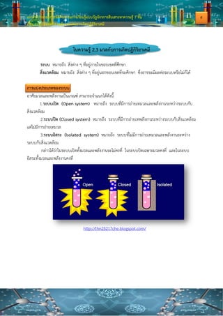 เอกสารประกอบการจัดกิจกรรมการเรียนรู้แบบวัฏจักรการสืบเสาะหาความรู้ 7 ขั้น
เรื่อง การเปลี่ยนแปลงพลังงานและการเกิดปฏิกิริยาเคมี
ใบความรู้ 2.3 มวลกับการเกิดปฏิกิริยาเคมี
ระบบ หมายถึง สิ่งต่าง ๆ ที่อยู่ภายในขอบเขตที่ศึกษา
สิ่งแวดล้อม หมายถึง สิ่งต่าง ๆ ที่อยู่นอกขอบเขตที่จะศึกษา ซึ่งอาจจะมีผลต่อระบบหรือไม่ก็ได้
การแบ่งประเภทของระบบ
อาศัยมวลและพลังงานเป็นเกณฑ์ สามารถจาแนกได้ดังนี้
1.ระบบเปิด (Open system) หมายถึง ระบบที่มีการถ่ายเทมวลและพลังงานระหว่างระบบกับ
สิ่งแวดล้อม
2.ระบบปิด (Closed system) หมายถึง ระบบที่มีการถ่ายเทพลังงานระหว่างระบบกับสิ่งแวดล้อม
แต่ไม่มีการถ่ายเทมวล
3.ระบบอิสระ (Isolated system) หมายถึง ระบบที่ไม่มีการถ่ายเทมวลและพลังงานระหว่าง
ระบบกับสิ่งแวดล้อม
กล่าวได้ว่าในระบบเปิดทั้งมวลและพลังงานจะไม่คงที่ ในระบบปิดเฉพาะมวลคงที่ และในระบบ
อิสระทั้งมวลและพลังงานคงที่
http://thn23217che.blogspot.com/
6
 