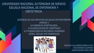 UNIVERSIDAD NACIONAL AUTÓNOMA DE MÉXICO
ESCUELA NACIONAL DE ENFERMERÍA Y
OBSTETRICIA
GERENCIA EN LOS SERVICIOS DE SALUD EN ENFERMERÍA
UNIDAD 3
LA GERENCIA HOSPITALARIA
3.1CLASIFICACION DE HOSPITALES
3.2 PLANEACIÓN DE RECURSOS HUMANOS
MTRA. CECILIA VITE RODRIGUEZ
SÁNCHEZ VILLASEÑOR MÓNICA IVET
RUIZ MORALES ALFREDO
VIQUEZ BUENO ANA LUCÍA
 