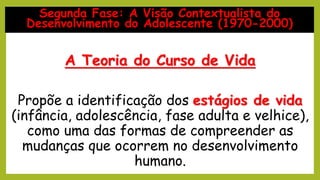 A Teoria do Curso de Vida
Propõe a identificação dos estágios de vida
(infância, adolescência, fase adulta e velhice),
como uma das formas de compreender as
mudanças que ocorrem no desenvolvimento
humano.
Segunda Fase: A Visão Contextualista do
Desenvolvimento do Adolescente (1970-2000)
 