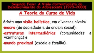 Adota uma visão holística, em diversos níveis:
•macro (da sociedade e da ordem social),
•estruturas intermediárias (comunidades e
vizinhança) e
•mundo proximal (escola e família).
Segunda Fase: A Visão Contextualista do
Desenvolvimento do Adolescente (1970-2000)
A Teoria do Curso de Vida
 