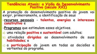 A promoção do desenvolvimento positivo do jovem vai
exigir, primeiramente, a identificação de seus
•recursos pessoais - talentos, energias e interesses
construtivo e
•Programas que estimulem esses objetivos.
a) uma relação positiva e sustentável com adultos;
b) atividades dirigidas ao desenvolvimento de suas
habilidades; e
c) a participação do jovem em todas as decisões e
vertentes do programa.
Tendências Atuais: a Visão do Desenvolvimento
Positivo (século XXI)
 